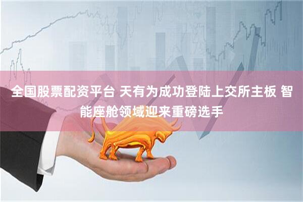 全国股票配资平台 天有为成功登陆上交所主板 智能座舱领域迎来重磅选手