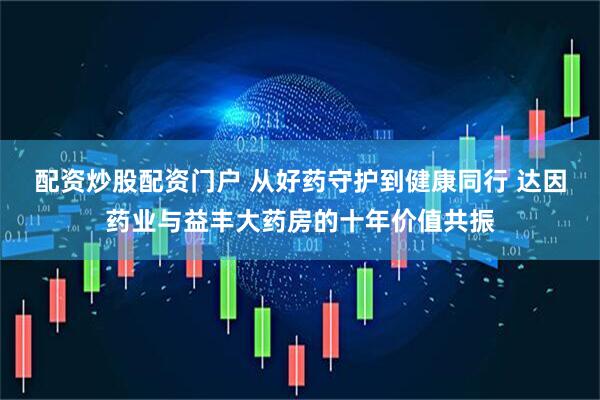 配资炒股配资门户 从好药守护到健康同行 达因药业与益丰大药房的十年价值共振