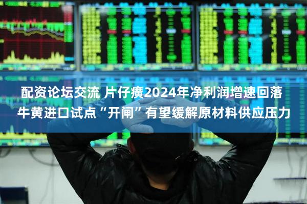 配资论坛交流 片仔癀2024年净利润增速回落 牛黄进口试点“开闸”有望缓解原材料供应压力