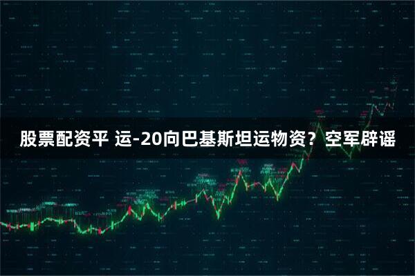 股票配资平 运-20向巴基斯坦运物资？空军辟谣