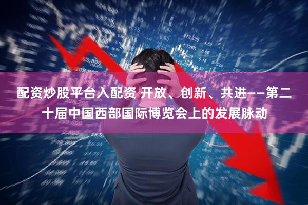 配资炒股平台入配资 开放、创新、共进——第二十届中国西部国际博览会上的发展脉动
