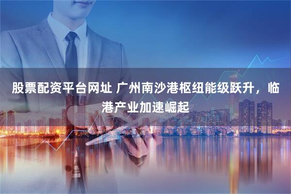 股票配资平台网址 广州南沙港枢纽能级跃升，临港产业加速崛起