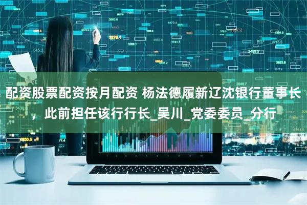 配资股票配资按月配资 杨法德履新辽沈银行董事长，此前担任该行行长_吴川_党委委员_分行