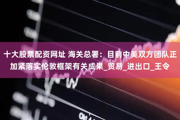十大股票配资网址 海关总署：目前中美双方团队正加紧落实伦敦框架有关成果_贸易_进出口_王令