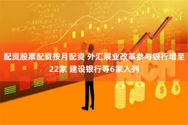 配资股票配资按月配资 外汇展业改革参与银行增至22家 建设银行等6家入列