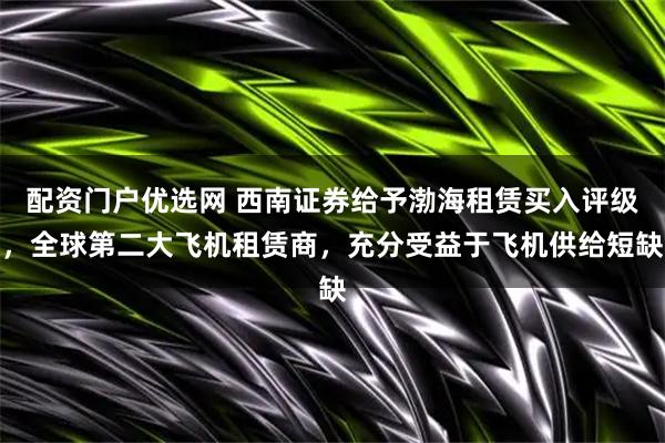 配资门户优选网 西南证券给予渤海租赁买入评级，全球第二大飞机租赁商，充分受益于飞机供给短缺