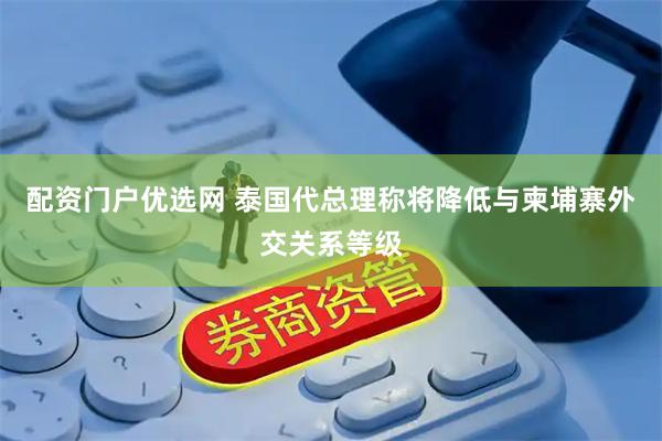 配资门户优选网 泰国代总理称将降低与柬埔寨外交关系等级