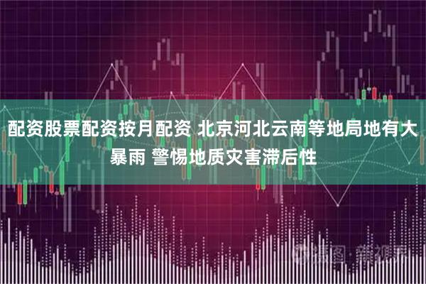 配资股票配资按月配资 北京河北云南等地局地有大暴雨 警惕地质灾害滞后性