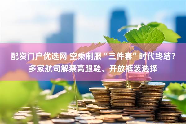 配资门户优选网 空乘制服“三件套”时代终结？多家航司解禁高跟鞋、开放裤装选择