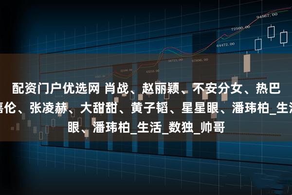 配资门户优选网 肖战、赵丽颖、不安分女、热巴、肉丝、任嘉伦、张凌赫、大甜甜、黄子韬、星星眼、潘玮柏_生活_数独_帅哥