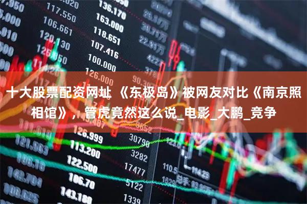 十大股票配资网址 《东极岛》被网友对比《南京照相馆》，管虎竟然这么说_电影_大鹏_竞争