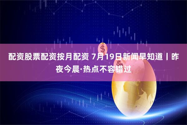 配资股票配资按月配资 7月19日新闻早知道丨昨夜今晨·热点不容错过