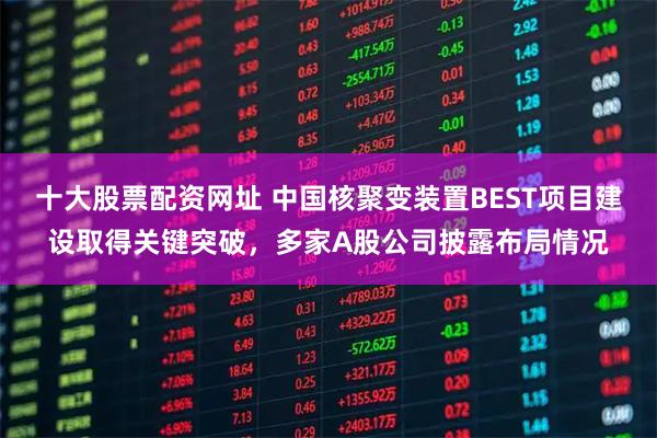 十大股票配资网址 中国核聚变装置BEST项目建设取得关键突破，多家A股公司披露布局情况