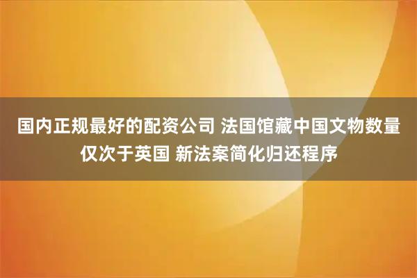 国内正规最好的配资公司 法国馆藏中国文物数量仅次于英国 新法案简化归还程序