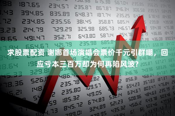 求股票配资 谢娜首场演唱会票价千元引群嘲，回应亏本三百万却为何再陷风波?
