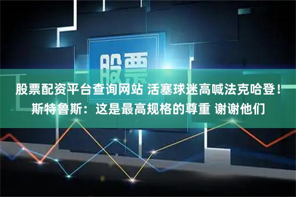 股票配资平台查询网站 活塞球迷高喊法克哈登！斯特鲁斯：这是最高规格的尊重 谢谢他们