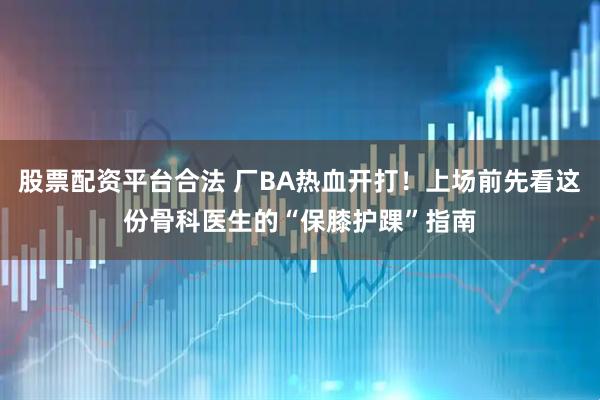 股票配资平台合法 厂BA热血开打!上场前先看这份骨科医生的“保膝护踝”指南
