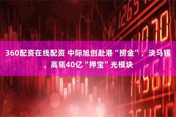 360配资在线配资 中际旭创赴港“捞金”，淡马锡、高瓴40亿“押宝”光模块
